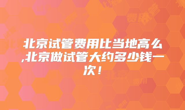 北京试管费用比当地高么,北京做试管大约多少钱一次！