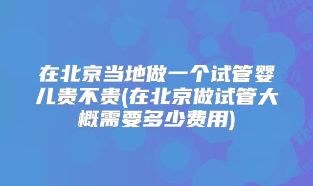 在北京当地做一个试管婴儿贵不贵(在北京做试管大概需要多少费用)