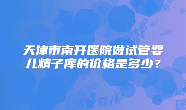 天津市南开医院做试管婴儿精子库的价格是多少？