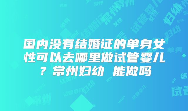国内没有结婚证的单身女性可以去哪里做试管婴儿？常州妇幼 能做吗