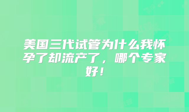 美国三代试管为什么我怀孕了却流产了,哪个专家好!