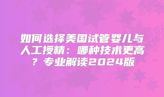 如何选择美国试管婴儿与人工授精:哪种技术更高?专业解读2024版