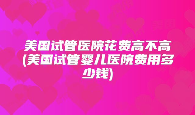 美国试管医院花费高不高(美国试管婴儿医院费用多少钱)