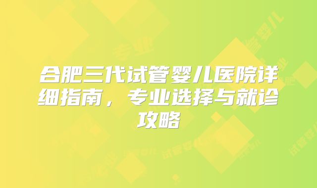 合肥三代试管婴儿医院详细指南，专业选择与就诊攻略