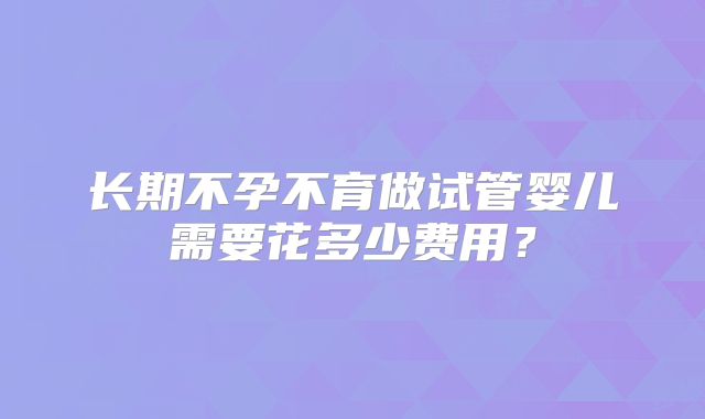 长期不孕不育做试管婴儿需要花多少费用？
