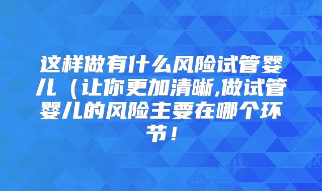 这样做有什么风险试管婴儿(让你更加清晰,做试管婴儿的风险主要在哪个环节!