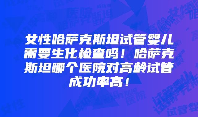女性哈萨克斯坦试管婴儿需要生化检查吗！哈萨克斯坦哪个医院对高龄试管成功率高！