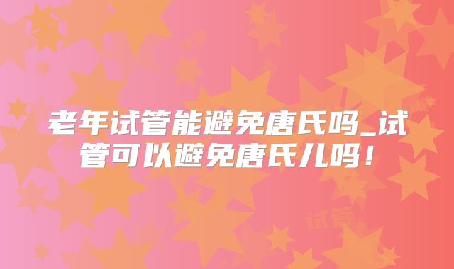 老年试管能避免唐氏吗_试管可以避免唐氏儿吗！