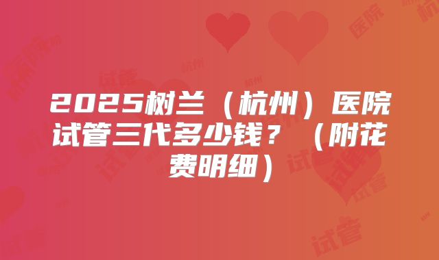 2025树兰(杭州)医院试管三代多少钱?(附花费明细)