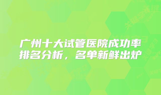广州十大试管医院成功率排名分析，名单新鲜出炉