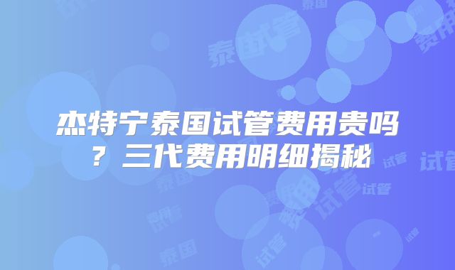 杰特宁泰国试管费用贵吗？三代费用明细揭秘