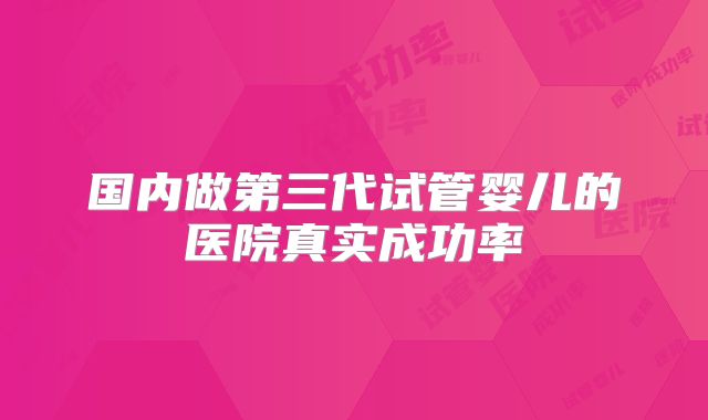 国内做第三代试管婴儿的医院真实成功率