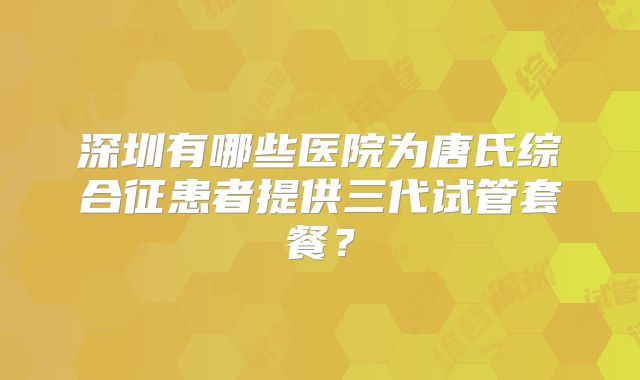 深圳有哪些医院为唐氏综合征患者提供三代试管套餐？