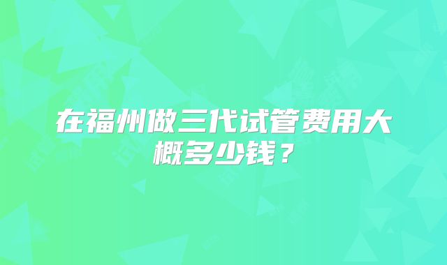 在福州做三代试管费用大概多少钱?