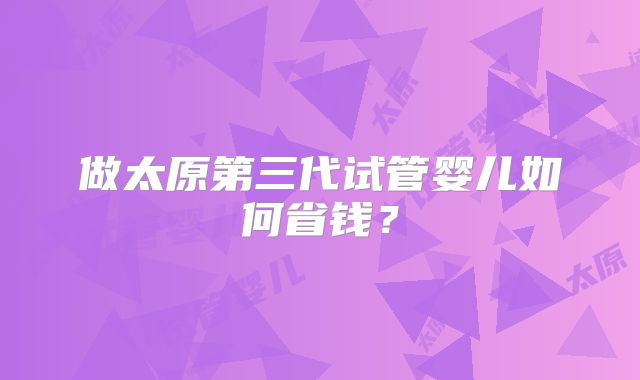 做太原第三代试管婴儿如何省钱？
