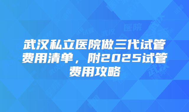 武汉私立医院做三代试管费用清单，附2025试管费用攻略