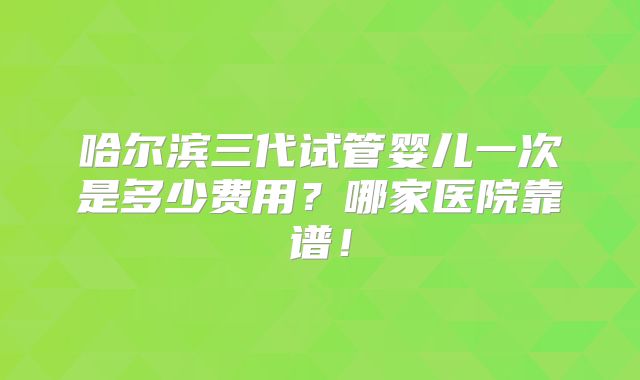 哈尔滨三代试管婴儿一次是多少费用？哪家医院靠谱！