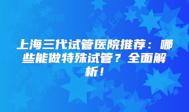 上海三代试管医院推荐：哪些能做特殊试管？全面解析！