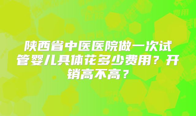 陕西省中医医院做一次试管婴儿具体花多少费用？开销高不高？