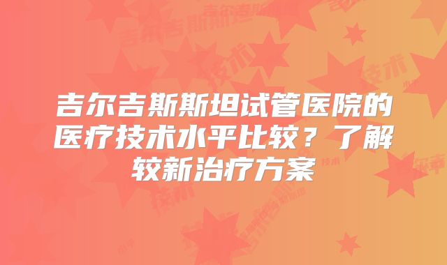 吉尔吉斯斯坦试管医院的医疗技术水平比较？了解较新治疗方案