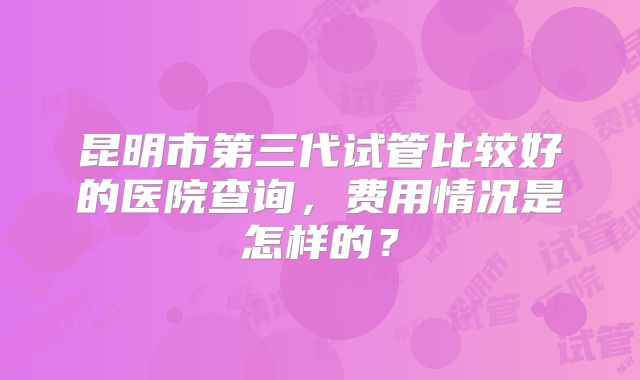 昆明市第三代试管比较好的医院查询，费用情况是怎样的？
