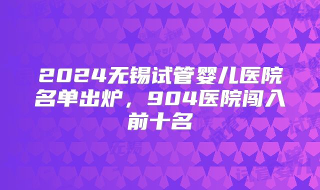 2024无锡试管婴儿医院名单出炉，904医院闯入前十名