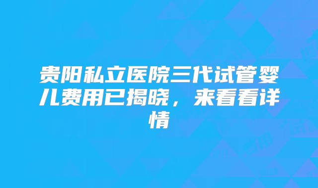 贵阳私立医院三代试管婴儿费用已揭晓,来看看详情
