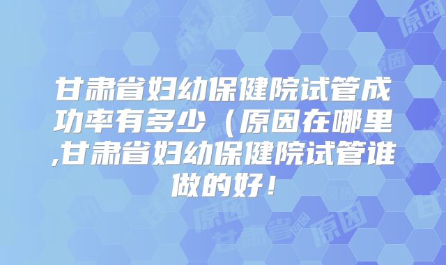 甘肃省妇幼保健院试管成功率有多少（原因在哪里,甘肃省妇幼保健院试管谁做的好！