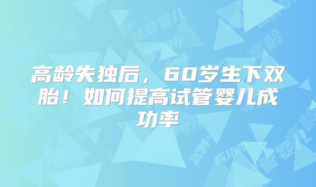 高龄失独后，60岁生下双胎！如何提高试管婴儿成功率