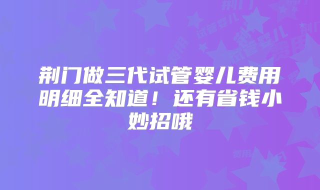 荆门做三代试管婴儿费用明细全知道！还有省钱小妙招哦