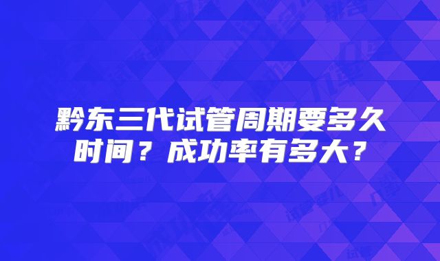 黔东三代试管周期要多久时间？成功率有多大？