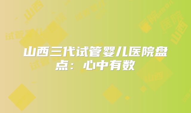 山西三代试管婴儿医院盘点：心中有数