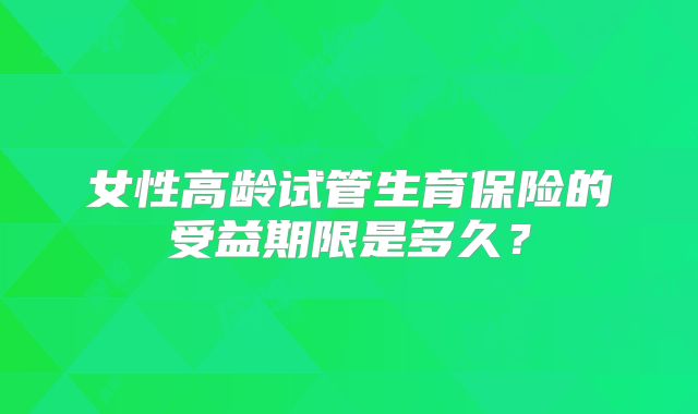 女性高龄试管生育保险的受益期限是多久？