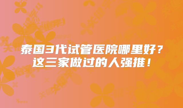 泰国3代试管医院哪里好?这三家做过的人强推!