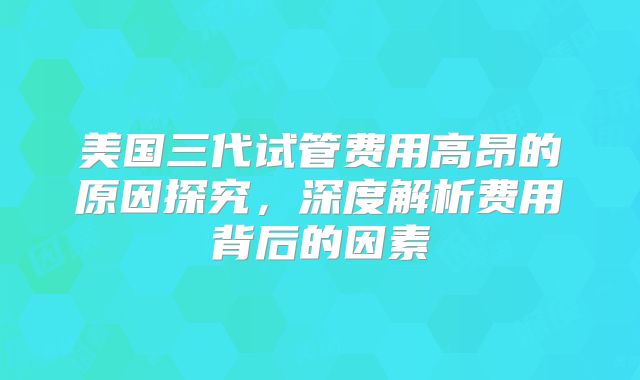 美国三代试管费用高昂的原因探究，深度解析费用背后的因素