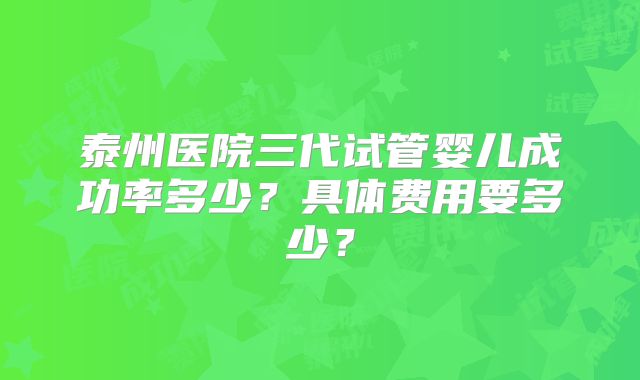 泰州医院三代试管婴儿成功率多少？具体费用要多少？