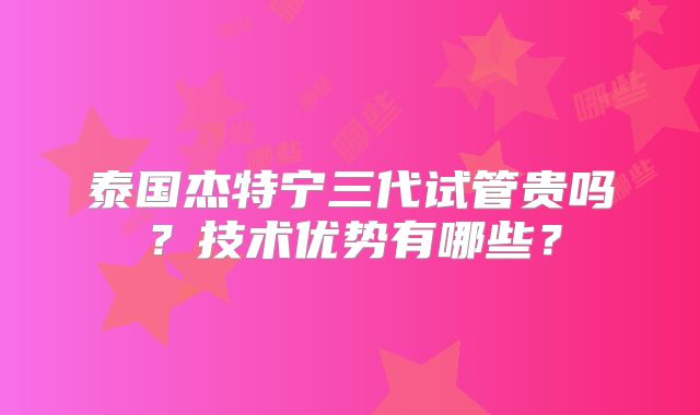 泰国杰特宁三代试管贵吗？技术优势有哪些？
