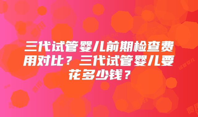 三代试管婴儿前期检查费用对比？三代试管婴儿要花多少钱？