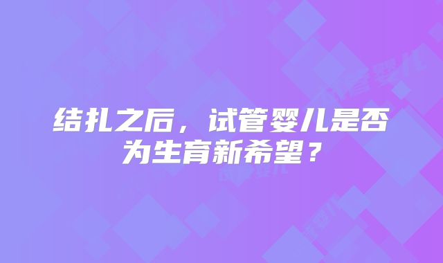 结扎之后,试管婴儿是否为生育新希望?