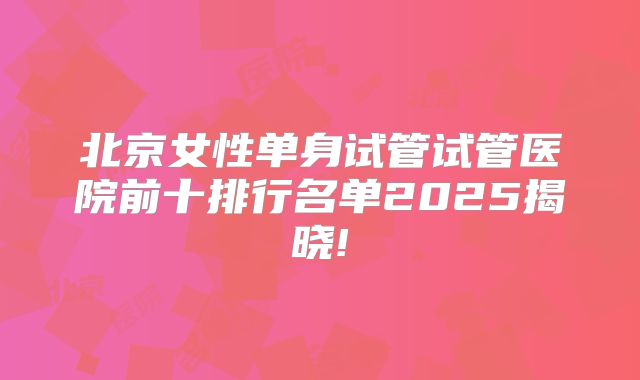 北京女性单身试管试管医院前十排行名单2025揭晓!