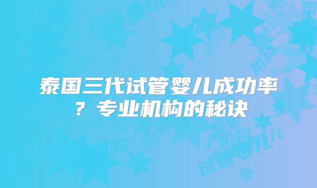 泰国三代试管婴儿成功率？专业机构的秘诀