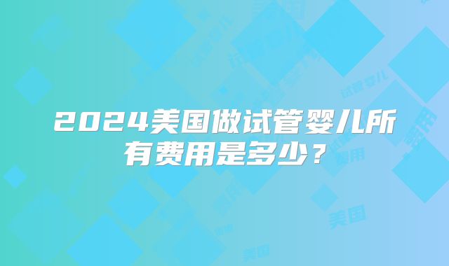 2024美国做试管婴儿所有费用是多少?