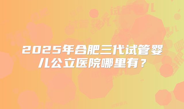 2025年合肥三代试管婴儿公立医院哪里有？