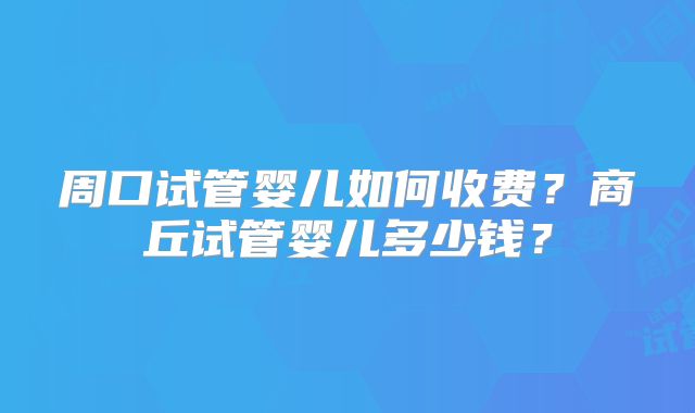 周口试管婴儿如何收费？商丘试管婴儿多少钱？