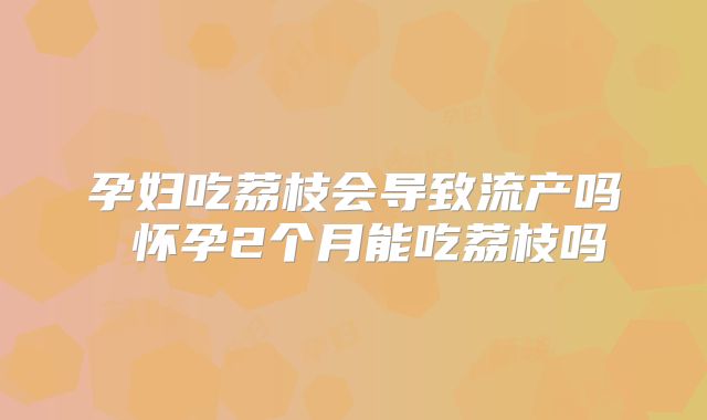 孕妇吃荔枝会导致流产吗 怀孕2个月能吃荔枝吗