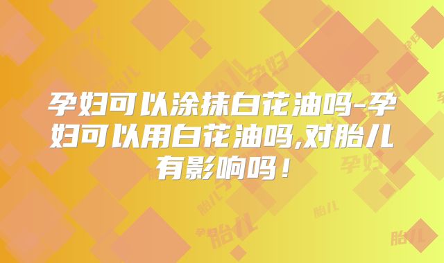 孕妇可以涂抹白花油吗-孕妇可以用白花油吗,对胎儿有影响吗!