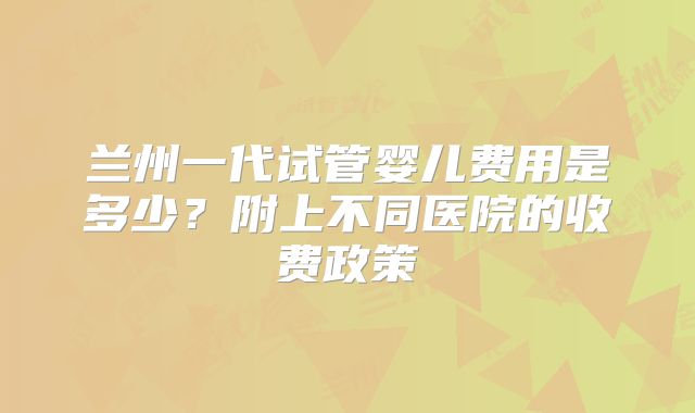 兰州一代试管婴儿费用是多少？附上不同医院的收费政策