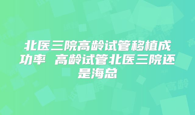 北医三院高龄试管移植成功率 高龄试管北医三院还是海总