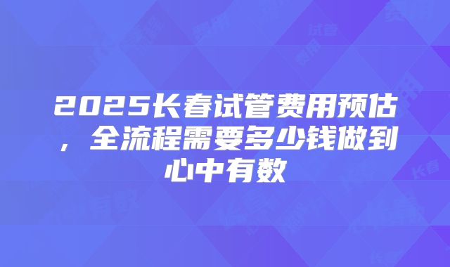2025长春试管费用预估，全流程需要多少钱做到心中有数