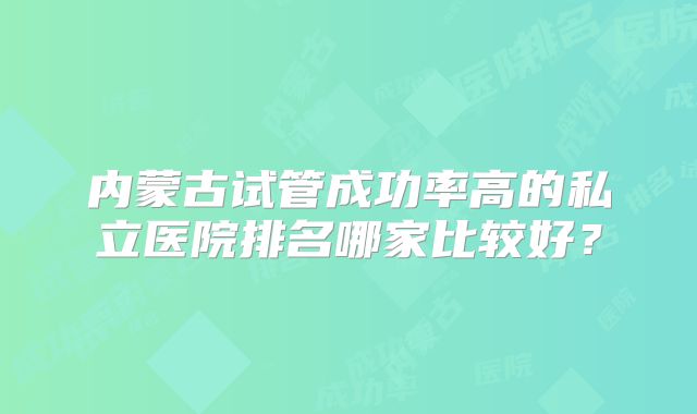 内蒙古试管成功率高的私立医院排名哪家比较好?
